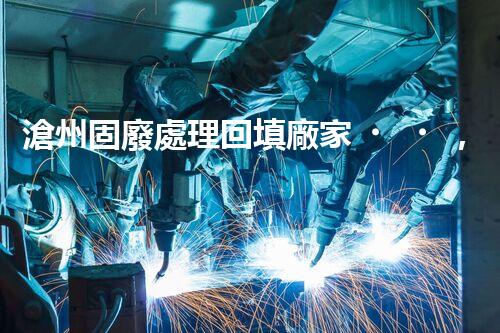 滄州固廢處理回填廠家，靠譜不？快來瞧瞧！